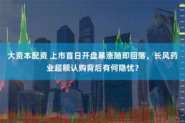 大资本配资 上市首日开盘暴涨随即回落，长风药业超额认购背后有何隐忧？
