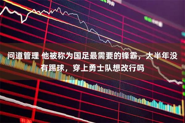 问道管理 他被称为国足最需要的锋霸，大半年没有踢球，穿上勇士队想改行吗