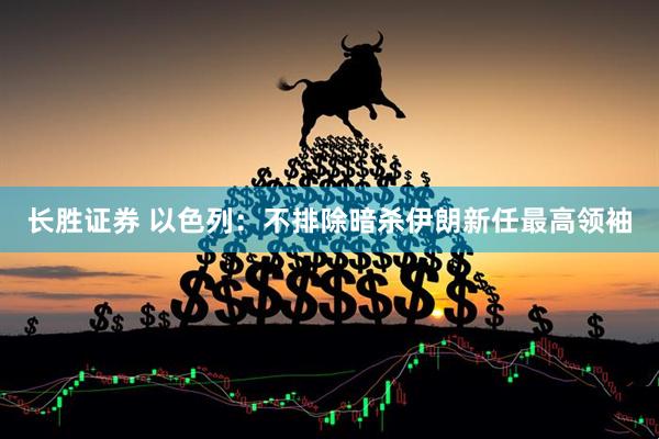 长胜证券 以色列：不排除暗杀伊朗新任最高领袖