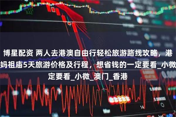 博星配资 两人去港澳自由行轻松旅游路线攻略,港澳会展中心妈祖庙5天旅游价格及行程,想省钱的一定要看_小微_澳门_香港