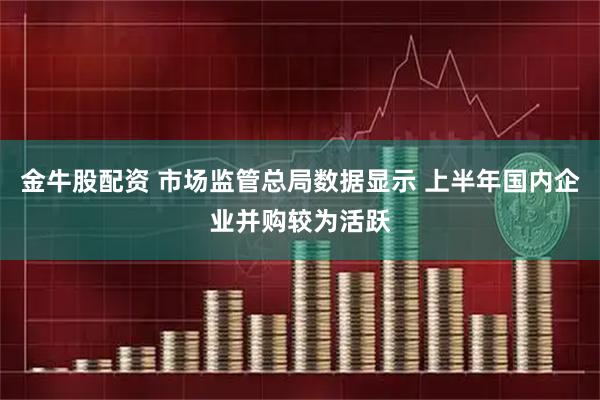 金牛股配资 市场监管总局数据显示 上半年国内企业并购较为活跃