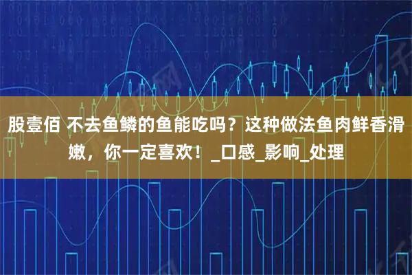 股壹佰 不去鱼鳞的鱼能吃吗？这种做法鱼肉鲜香滑嫩，你一定喜欢！_口感_影响_处理