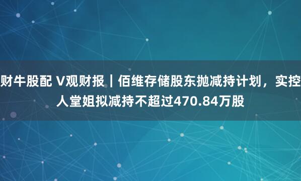 财牛股配 V观财报｜佰维存储股东抛减持计划，实控人堂姐拟减持不超过470.84万股