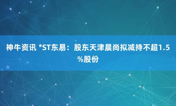 神牛资讯 *ST东易：股东天津晨尚拟减持不超1.5%股份
