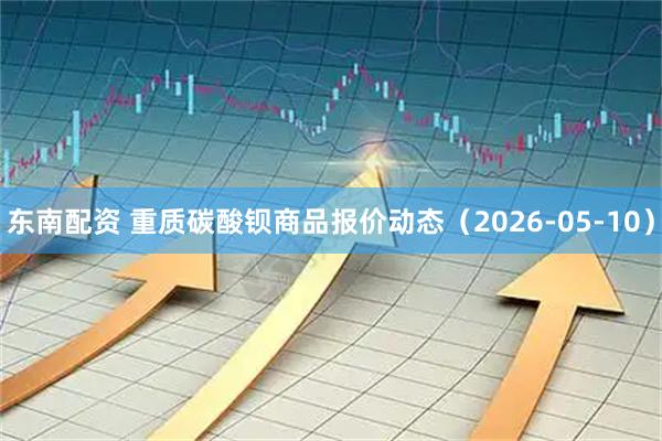 东南配资 重质碳酸钡商品报价动态（2026-05-10）