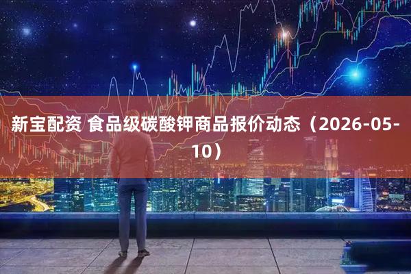 新宝配资 食品级碳酸钾商品报价动态（2026-05-10）