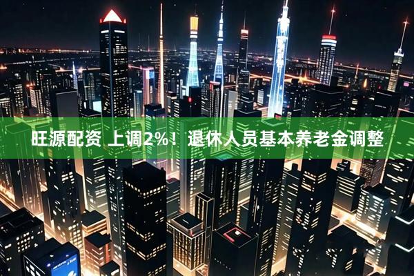 旺源配资 上调2%！退休人员基本养老金调整