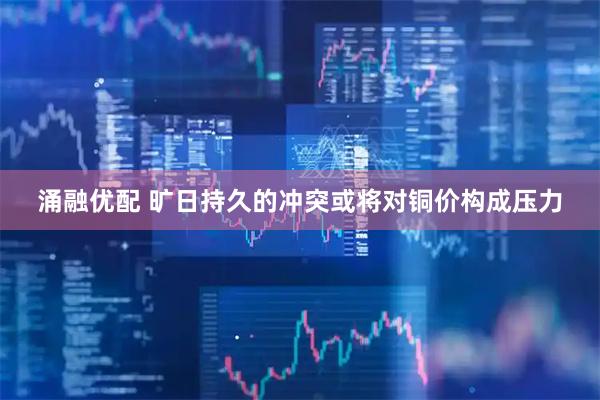 涌融优配 旷日持久的冲突或将对铜价构成压力