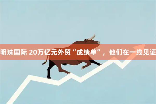 明珠国际 20万亿元外贸“成绩单”，他们在一线见证