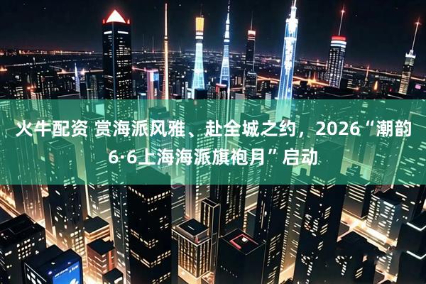 火牛配资 赏海派风雅、赴全城之约，2026“潮韵6·6上海海派旗袍月”启动