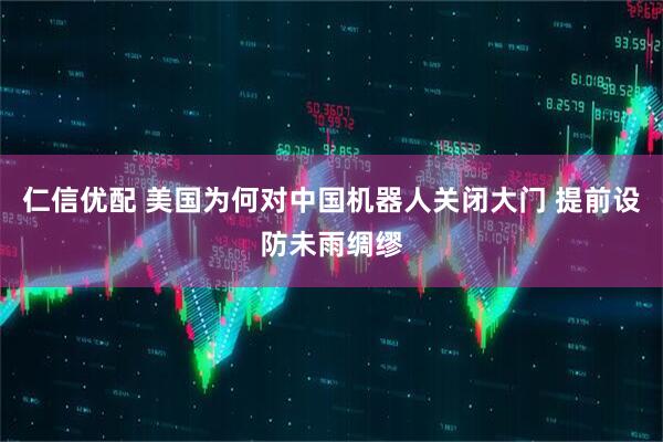 仁信优配 美国为何对中国机器人关闭大门 提前设防未雨绸缪