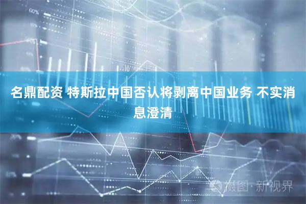 名鼎配资 特斯拉中国否认将剥离中国业务 不实消息澄清