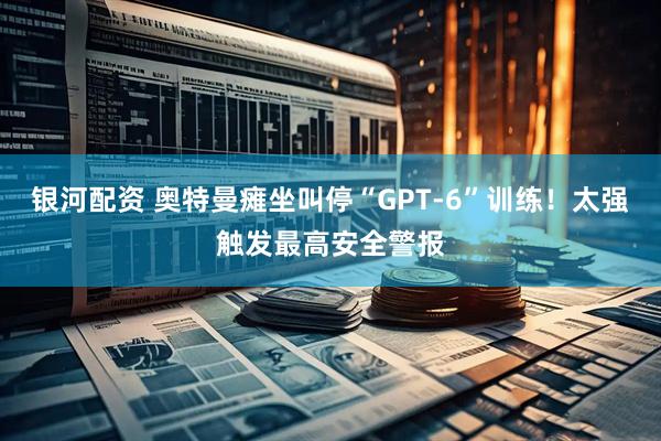 银河配资 奥特曼瘫坐叫停“GPT-6”训练！太强触发最高安全警报
