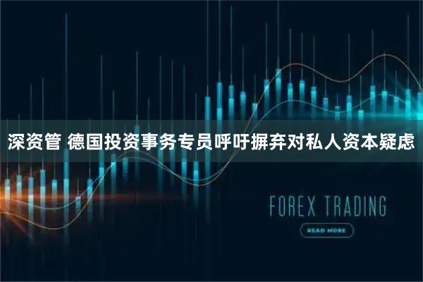 深资管 德国投资事务专员呼吁摒弃对私人资本疑虑
