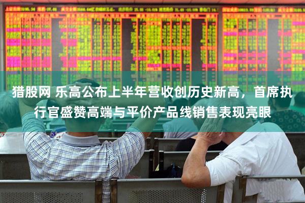 猎股网 乐高公布上半年营收创历史新高，首席执行官盛赞高端与平价产品线销售表现亮眼