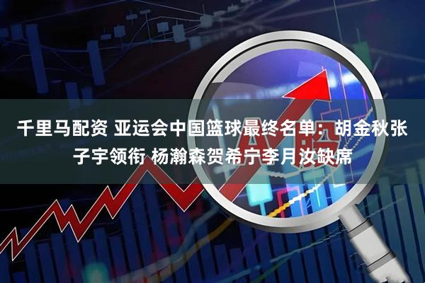千里马配资 亚运会中国篮球最终名单：胡金秋张子宇领衔 杨瀚森贺希宁李月汝缺席