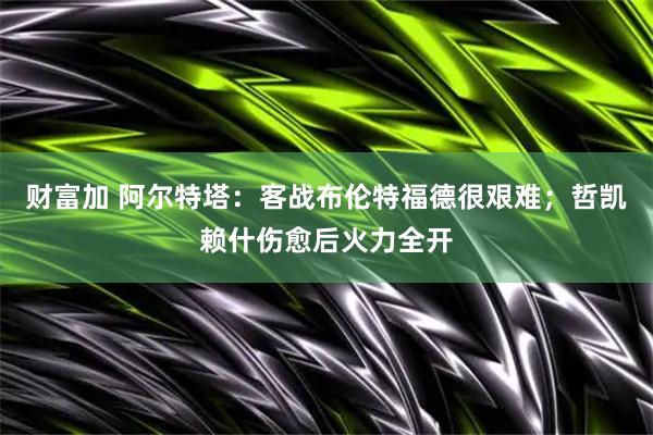 财富加 阿尔特塔:客战布伦特福德很艰难;哲凯赖什伤愈后火力全开